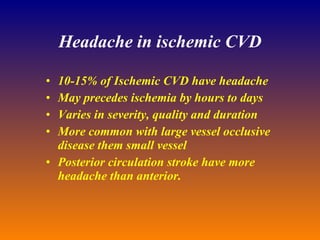 Headache in ischemic CVD 10-15% of Ischemic CVD have headache May precedes ischemia by hours to days Varies in severity, quality and duration More common with large vessel occlusive disease them small vessel Posterior circulation stroke have more headache than anterior. 