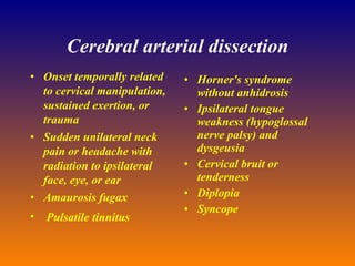 Cerebral arterial dissection Onset temporally related to cervical manipulation, sustained exertion, or trauma  Sudden unilateral neck pain or headache with radiation to ipsilateral  face, eye, or ear  Amaurosis fugax  Pulsatile tinnitus  Horner's syndrome without anhidrosis  Ipsilateral tongue weakness (hypoglossal nerve palsy) and dysgeusia  Cervical bruit or tenderness  Diplopia  Syncope 