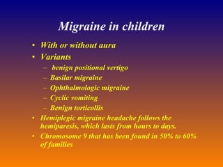 Migraine in children With or without aura Variants benign positional vertigo Basilar migraine Ophthalmologic migraine Cyclic vomiting Benign torticollis Hemiplegic migraine headache follows the hemiparesis, which lasts from hours to days. Chromosome 9 that has been found in 50% to 60% of families 