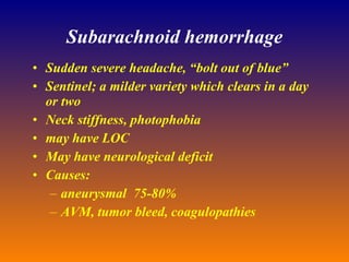 Subarachnoid hemorrhage Sudden severe headache, “bolt out of blue” Sentinel; a milder variety which clears in a day or two Neck stiffness, photophobia may have LOC May have neurological deficit Causes: aneurysmal  75-80% AVM, tumor bleed, coagulopathies 