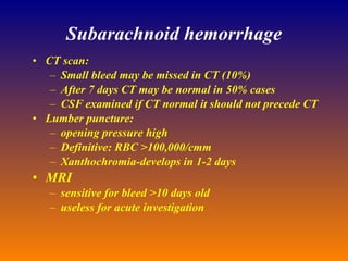 Subarachnoid hemorrhage CT scan: Small bleed may be missed in CT (10%) After 7 days CT may be normal in 50% cases CSF examined if CT normal it should not precede CT Lumber puncture: opening pressure high Definitive: RBC >100,000/cmm Xanthochromia-develops in 1-2 days MRI sensitive for bleed >10 days old useless for acute investigation 