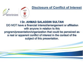 Disclosure of Conflict of Interest
I Dr. AHMAD SALADDIN SULTAN
DO NOT have a financial interest/arrangement or affiliation
with anyone in relation to this
program/presentation/organization that could be perceived as
a real or apparent conflict of interest in the context of the
subject of this presentation.
 