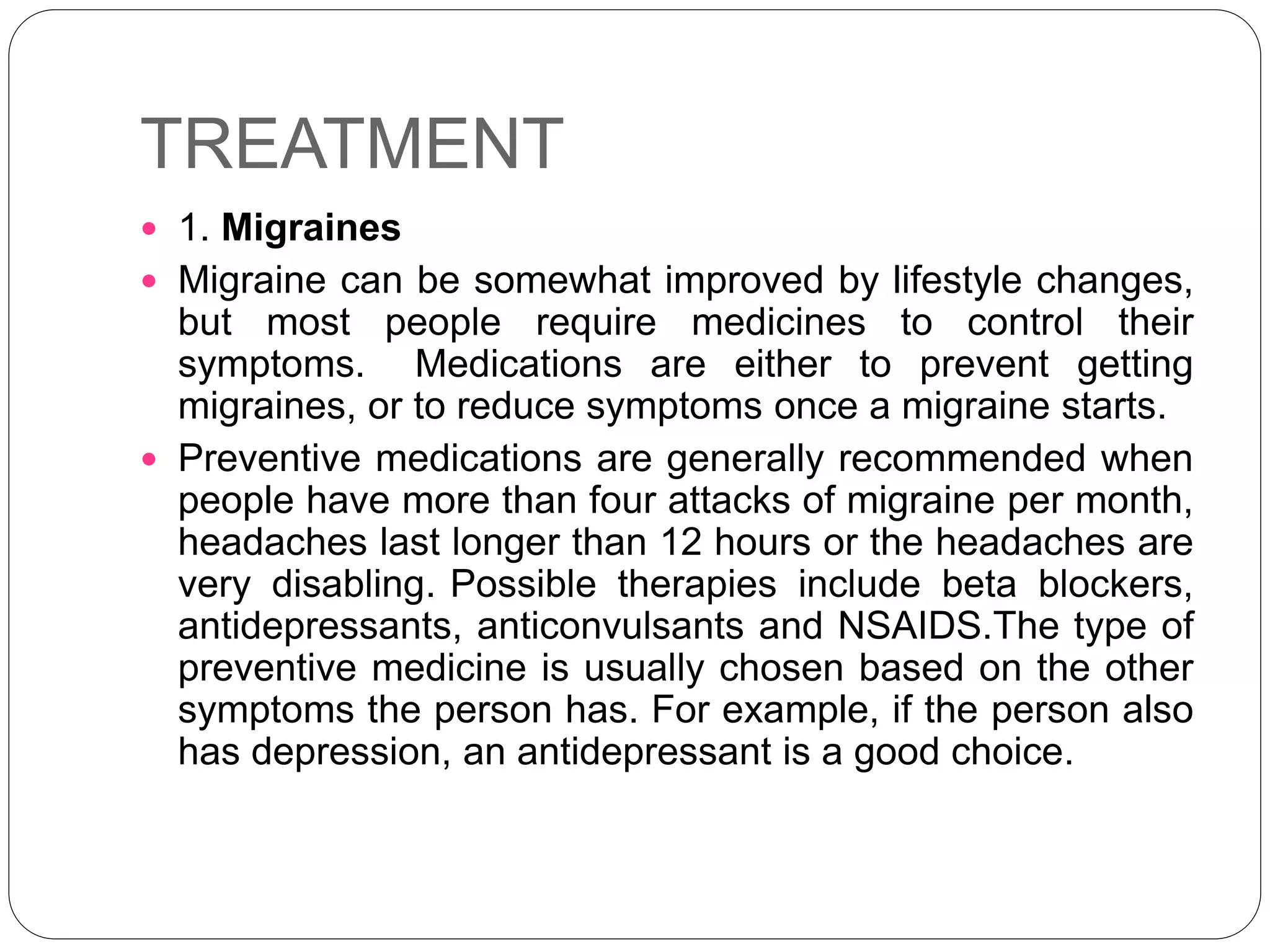 TREATMENT
 1. Migraines
 Migraine can be somewhat improved by lifestyle changes,
but most people require medicines to control their
symptoms. Medications are either to prevent getting
migraines, or to reduce symptoms once a migraine starts.
 Preventive medications are generally recommended when
people have more than four attacks of migraine per month,
headaches last longer than 12 hours or the headaches are
very disabling. Possible therapies include beta blockers,
antidepressants, anticonvulsants and NSAIDS.The type of
preventive medicine is usually chosen based on the other
symptoms the person has. For example, if the person also
has depression, an antidepressant is a good choice.
 
