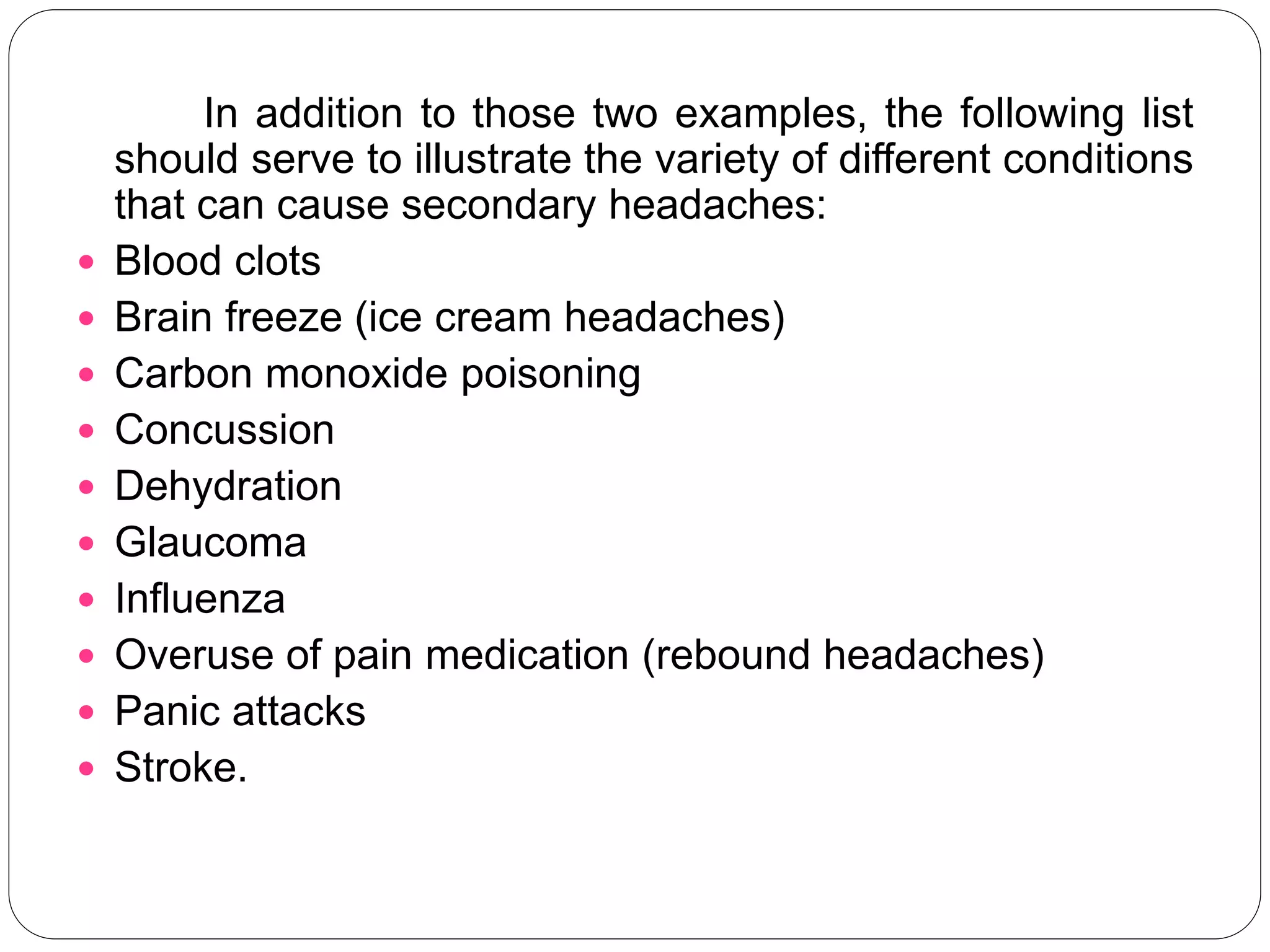 In addition to those two examples, the following list
should serve to illustrate the variety of different conditions
that can cause secondary headaches:
 Blood clots
 Brain freeze (ice cream headaches)
 Carbon monoxide poisoning
 Concussion
 Dehydration
 Glaucoma
 Influenza
 Overuse of pain medication (rebound headaches)
 Panic attacks
 Stroke.
 