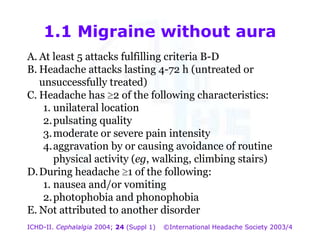 1.1 Migraine without aura
A. At least 5 attacks fulfilling criteria B-D
B. Headache attacks lasting 4-72 h (untreated or
unsuccessfully treated)
C. Headache has 2 of the following characteristics:
1. unilateral location
2. pulsating quality
3. moderate or severe pain intensity
4. aggravation by or causing avoidance of routine
physical activity (eg, walking, climbing stairs)
D. During headache 1 of the following:
1. nausea and/or vomiting
2. photophobia and phonophobia
E. Not attributed to another disorder
ICHD-II. Cephalalgia 2004; 24 (Suppl 1)

©International Headache Society 2003/4

 