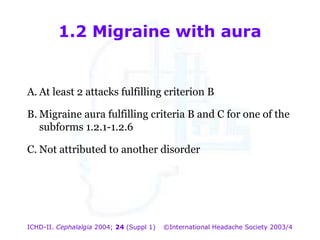 1.2 Migraine with aura

A. At least 2 attacks fulfilling criterion B

1.2 Migraine with aura

B. Migraine aura fulfilling criteria B and C for one of the
subforms 1.2.1-1.2.6
C. Not attributed to another disorder

ICHD-II. Cephalalgia 2004; 24 (Suppl 1)

©International Headache Society 2003/4

 