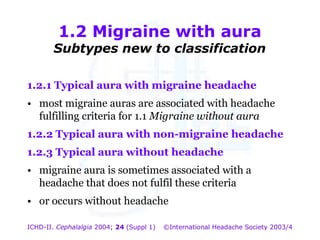 1.2 Migraine with aura

Subtypes new to classification
1.2.1 Typical aura with migraine headache
•

1.2 Migraine with with headache
aura
most migraine auras are associated
Subtypes new to classification
fulfilling criteria for 1.1 Migraine without aura

1.2.2 Typical aura with non-migraine headache
1.2.3 Typical aura without headache
• migraine aura is sometimes associated with a
headache that does not fulfil these criteria
• or occurs without headache
ICHD-II. Cephalalgia 2004; 24 (Suppl 1)

©International Headache Society 2003/4

 