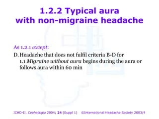 1.2.2 Typical aura
with non-migraine headache
As 1.2.1 except:
D. Headache that does not fulfil criteria B-D for
1.1 Migraine without aura begins during the aura or
follows aura within 60 min

ICHD-II. Cephalalgia 2004; 24 (Suppl 1)

©International Headache Society 2003/4

 