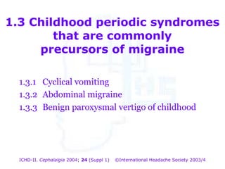 1.3 Childhood periodic syndromes
that are commonly
precursors of migraine
1.3.1 Cyclical vomiting
1.3.2 Abdominal migraine
1.3.3 Benign paroxysmal vertigo of childhood

ICHD-II. Cephalalgia 2004; 24 (Suppl 1)

©International Headache Society 2003/4

 