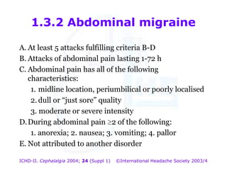 1.3.2 Abdominal migraine
A. At least 5 attacks fulfilling criteria B-D
B. Attacks of abdominal pain lasting 1-72 h
C. Abdominal pain has all of the following
characteristics:
1. midline location, periumbilical or poorly localised
2. dull or “just sore” quality
3. moderate or severe intensity
D. During abdominal pain 2 of the following:
1. anorexia; 2. nausea; 3. vomiting; 4. pallor
E. Not attributed to another disorder
ICHD-II. Cephalalgia 2004; 24 (Suppl 1)

©International Headache Society 2003/4

 