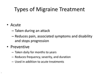 Types of Migraine Treatment
• Acute
– Taken during an attack
– Reduces pain, associated symptoms and disability
and stops progression

• Preventive
– Taken daily for months to years
– Reduces frequency, severity, and duration
– Used in addition to acute treatments
.

 