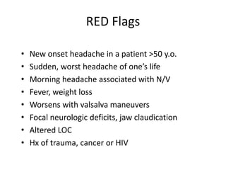 RED Flags
•
•
•
•
•
•
•
•

New onset headache in a patient >50 y.o.
Sudden, worst headache of one’s life
Morning headache associated with N/V
Fever, weight loss
Worsens with valsalva maneuvers
Focal neurologic deficits, jaw claudication
Altered LOC
Hx of trauma, cancer or HIV

 