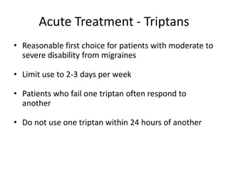 Acute Treatment - Triptans
• Reasonable first choice for patients with moderate to
severe disability from migraines
• Limit use to 2-3 days per week
• Patients who fail one triptan often respond to
another
• Do not use one triptan within 24 hours of another

 