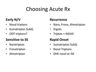 Choosing Acute Rx
Early N/V

Recurrence

• Nasal triptans
• Sumatriptan SubQ
• ODT triptans?

• Nara, Frova, Almotriptan
• Ergots
• Triptan + NSAID

Sensitive to SE

Rapid Onset

• Naratriptan
• Frovatriptan
• Almotriptan

• Sumatriptan SubQ
• Nasal Triptans
• DHE nasal or IM

 