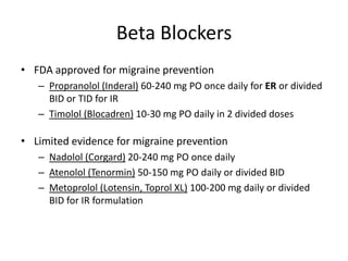Beta Blockers
• FDA approved for migraine prevention
– Propranolol (Inderal) 60-240 mg PO once daily for ER or divided
BID or TID for IR
– Timolol (Blocadren) 10-30 mg PO daily in 2 divided doses

• Limited evidence for migraine prevention
– Nadolol (Corgard) 20-240 mg PO once daily
– Atenolol (Tenormin) 50-150 mg PO daily or divided BID
– Metoprolol (Lotensin, Toprol XL) 100-200 mg daily or divided
BID for IR formulation

 