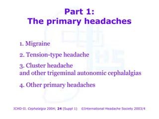 Part 1:
The primary headaches
1. Migraine
2. Tension-type headache
3. Cluster headache
and other trigeminal autonomic cephalalgias
4. Other primary headaches

ICHD-II. Cephalalgia 2004; 24 (Suppl 1)

©International Headache Society 2003/4

 