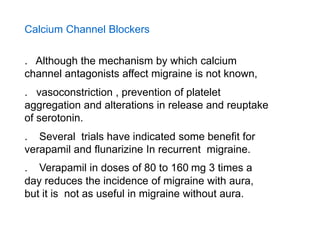 Calcium Channel Blockers
. Although the mechanism by which calcium
channel antagonists affect migraine is not known,
. vasoconstriction , prevention of platelet
aggregation and alterations in release and reuptake
of serotonin.
. Several trials have indicated some benefit for
verapamil and flunarizine In recurrent migraine.

. Verapamil in doses of 80 to 160 mg 3 times a
day reduces the incidence of migraine with aura,
but it is not as useful in migraine without aura.

 