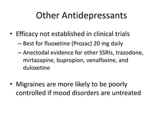 Other Antidepressants
• Efficacy not established in clinical trials
– Best for fluoxetine (Prozac) 20 mg daily
– Anectodal evidence for other SSRIs, trazodone,
mirtazapine, bupropion, venalfaxine, and
duloxetine

• Migraines are more likely to be poorly
controlled if mood disorders are untreated

 