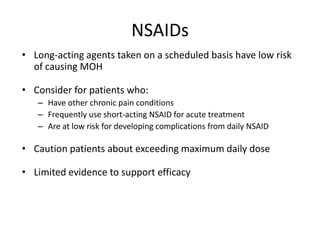 NSAIDs
• Long-acting agents taken on a scheduled basis have low risk
of causing MOH
• Consider for patients who:
– Have other chronic pain conditions
– Frequently use short-acting NSAID for acute treatment
– Are at low risk for developing complications from daily NSAID

• Caution patients about exceeding maximum daily dose
• Limited evidence to support efficacy

 
