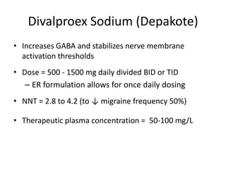 Divalproex Sodium (Depakote)
• Increases GABA and stabilizes nerve membrane
activation thresholds
• Dose = 500 - 1500 mg daily divided BID or TID
– ER formulation allows for once daily dosing

• NNT = 2.8 to 4.2 (to ↓ migraine frequency 50%)
• Therapeutic plasma concentration = 50-100 mg/L

 