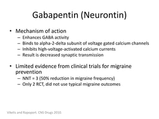 Gabapentin (Neurontin)
• Mechanism of action
–
–
–
–

Enhances GABA activity
Binds to alpha-2-delta subunit of voltage gated calcium channels
Inhibits high-voltage-activated calcium currents
Result is decreased synaptic transmission

• Limited evidence from clinical trials for migraine
prevention
– NNT = 3 (50% reduction in migraine frequency)
– Only 2 RCT, did not use typical migraine outcomes

Vikelis and Rapoport. CNS Drugs 2010.

 