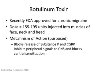 Botulinum Toxin
• Recently FDA approved for chronic migraine
• Dose = 155-195 units injected into muscles of
face, neck and head
• Mecahnism of Action (purposed)
– Blocks release of Substance P and CGRP
Inhibits peripheral signals to CNS and blocks
central sensitization

Dodick DW. Headache 2010.

 