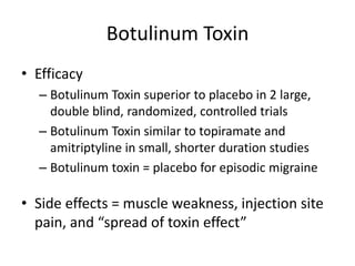 Botulinum Toxin
• Efficacy
– Botulinum Toxin superior to placebo in 2 large,
double blind, randomized, controlled trials
– Botulinum Toxin similar to topiramate and
amitriptyline in small, shorter duration studies
– Botulinum toxin = placebo for episodic migraine

• Side effects = muscle weakness, injection site
pain, and “spread of toxin effect”

 
