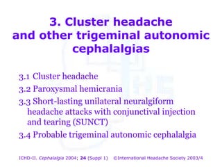 3. Cluster headache
and other trigeminal autonomic
cephalalgias

3. Cluster headache
and other trigeminal autonomic
3.1 Cluster headache
cephalalgias
3.2 Paroxysmal hemicrania

3.3 Short-lasting unilateral neuralgiform
headache attacks with conjunctival injection
and tearing (SUNCT)
3.4 Probable trigeminal autonomic cephalalgia
ICHD-II. Cephalalgia 2004; 24 (Suppl 1)

©International Headache Society 2003/4

 