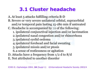 3.1 Cluster headache
A. At least 5 attacks fulfilling criteria B-D
B. Severe or very severe unilateral orbital, supraorbital
and/or temporal pain lasting 15-180 min if untreated
C. Headache is accompanied by 1 of the following:
1. ipsilateral conjunctival injection and/or lacrimation
2. ipsilateral nasal congestion and/or rhinorrhoea
3. ipsilateral eyelid oedema
4. ipsilateral forehead and facial sweating
5. ipsilateral miosis and/or ptosis
6. a sense of restlessness or agitation
D. Attacks have a frequency from 1/2 d to 8/d
E. Not attributed to another disorder
ICHD-II. Cephalalgia 2004; 24 (Suppl 1)

©International Headache Society 2003/4

 