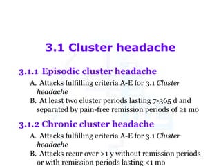 3.1 Cluster headache
3.1.1 Episodic cluster headache
A. Attacks fulfilling criteria A-E for 3.1 Cluster
headache
B. At least two cluster periods lasting 7-365 d and
separated by pain-free remission periods of 1 mo

3.1.2 Chronic cluster headache
A. Attacks fulfilling criteria A-E for 3.1 Cluster
headache
B. Attacks recur over >1 y without remission periods
or with remission periods lasting <1 mo

 
