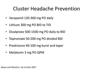 Cluster Headache Prevention
• Verapamil 120-360 mg PO daily

• Lithium 300 mg PO BID to TID
• Divalproex 500-1500 mg PO daily to BID

• Topiramate 50-200 mg PO divided BID
• Prednisone 40-100 mg burst and taper
• Melatonin 3 mg PO QPM

Bajwa and Wootton. Up to Date 2007

 