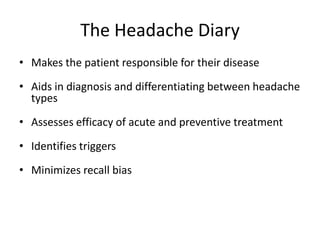 The Headache Diary
• Makes the patient responsible for their disease

• Aids in diagnosis and differentiating between headache
types
• Assesses efficacy of acute and preventive treatment
• Identifies triggers
• Minimizes recall bias

 