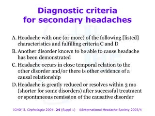 Diagnostic criteria
for secondary headaches
A. Headache with one (or more) of the following [listed]
characteristics and fulfilling criteria C and D
B. Another disorder known to be able to cause headache
has been demonstrated
C. Headache occurs in close temporal relation to the
other disorder and/or there is other evidence of a
causal relationship
D. Headache is greatly reduced or resolves within 3 mo
(shorter for some disorders) after successful treatment
or spontaneous remission of the causative disorder
ICHD-II. Cephalalgia 2004; 24 (Suppl 1)

©International Headache Society 2003/4

 