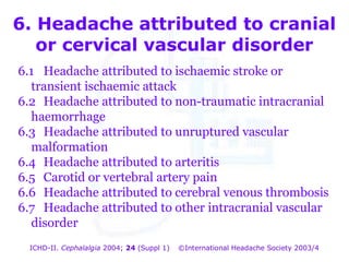6. Headache attributed to cranial
or cervical vascular disorder
6.1 Headache attributed to ischaemic stroke or
transient ischaemic attack
6.2 Headache attributed to non-traumatic intracranial
haemorrhage
6.3 Headache attributed to unruptured vascular
malformation
6.4 Headache attributed to arteritis
6.5 Carotid or vertebral artery pain
6.6 Headache attributed to cerebral venous thrombosis
6.7 Headache attributed to other intracranial vascular
disorder
ICHD-II. Cephalalgia 2004; 24 (Suppl 1)

©International Headache Society 2003/4

 