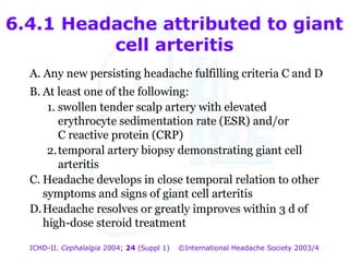 6.4.1 Headache attributed to giant
cell arteritis
A. Any new persisting headache fulfilling criteria C and D
B. At least one of the following:
1. swollen tender scalp artery with elevated
erythrocyte sedimentation rate (ESR) and/or
C reactive protein (CRP)
2. temporal artery biopsy demonstrating giant cell
arteritis
C. Headache develops in close temporal relation to other
symptoms and signs of giant cell arteritis
D. Headache resolves or greatly improves within 3 d of
high-dose steroid treatment
ICHD-II. Cephalalgia 2004; 24 (Suppl 1)

©International Headache Society 2003/4

 
