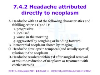 7.4.2 Headache attributed
directly to neoplasm
A. Headache with 1 of the following characteristics and
fulfilling criteria C and D:
1. progressive
2. localised
3. worse in the morning
4. aggravated by coughing or bending forward
B. Intracranial neoplasm shown by imaging
C. Headache develops in temporal (and usually spatial)
relation to the neoplasm
D. Headache resolves within 7 d after surgical removal
or volume-reduction of neoplasm or treatment with
corticosteroids
ICHD-II. Cephalalgia 2004; 24 (Suppl 1)

©International Headache Society 2003/4

 