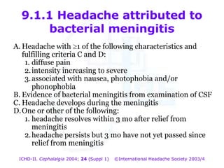 9.1.1 Headache attributed to
bacterial meningitis
A. Headache with 1 of the following characteristics and
fulfilling criteria C and D:
1. diffuse pain
2. intensity increasing to severe
3. associated with nausea, photophobia and/or
phonophobia
B. Evidence of bacterial meningitis from examination of CSF
C. Headache develops during the meningitis
D. One or other of the following:
1. headache resolves within 3 mo after relief from
meningitis
2. headache persists but 3 mo have not yet passed since
relief from meningitis

9.1.1 Headache attributed to
bacterial meningitis

ICHD-II. Cephalalgia 2004; 24 (Suppl 1)

©International Headache Society 2003/4

 
