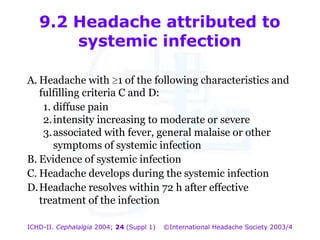 9.2 Headache attributed to
systemic infection
A. Headache with 1 of the following characteristics and
fulfilling criteria C and D:
1. diffuse pain
2. intensity increasing to moderate or severe
3. associated with fever, general malaise or other
symptoms of systemic infection
B. Evidence of systemic infection
C. Headache develops during the systemic infection
D. Headache resolves within 72 h after effective
treatment of the infection
ICHD-II. Cephalalgia 2004; 24 (Suppl 1)

©International Headache Society 2003/4

 