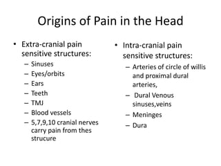 Origins of Pain in the Head
• Extra-cranial pain
sensitive structures:
–
–
–
–
–
–
–

Sinuses
Eyes/orbits
Ears
Teeth
TMJ
Blood vessels
5,7,9,10 cranial nerves
carry pain from thes
strucure

• Intra-cranial pain
sensitive structures:
– Arteries of circle of willis
and proximal dural
arteries,
– Dural Venous
sinuses,veins
– Meninges
– Dura

 