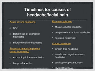 Timelines for causes of
headache/facial pain
Acute severe headache
SAH
Benign sex or exertional
headache
migraine/cluster headache
Subacute headache (recent
onset, increasing)
expanding intracranial lesion
temporal arteritis
Recurrent episodes
• Migraine/cluster headache
• benign sex or exertional headache
• neuralgia (trigeminal)
Chronic headache
• tension-type headache
• transformed migraine/rebound
headache
• cervivogenic/post-traumatic
• atypical facial pain
 
