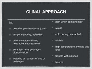 CLINAL APPROACH
Hx:
describe your headache (pain)
tempo, night/day, episodes
other symptoms during
headache; nausea/vomit
aura,light hurts your eyes,
blurred vision
watering or redness of one or
both eyes
• pain when combing hair
• stress
• cold during headache?
• tablets
• high temperature, sweats and
chill
• trouble with sinuses
• trauma
 