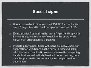 Special signs
Upper cervical pain sign: palpate C2 & C3 (cervical spine
area, 2 finger breadths out from spinous process of C2)
Ewing sign for frontal sinusitis: press finger gently upwards
& inwards against orbital roof medial to the supra-orbital
nerve. Pain on pressure is a positive
Invisible pillow sign: Pt. lies with head on pillow.Examiner
support head with hands as the pillow is removed,ask pt.
relax the neck muscles & examiner remove the supporting
hands.Positive test indicate tension from contracting neck
muscles pt’s head does not readily to change position.
uncommon
 
