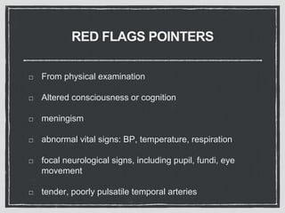 RED FLAGS POINTERS
From physical examination
Altered consciousness or cognition
meningism
abnormal vital signs: BP, temperature, respiration
focal neurological signs, including pupil, fundi, eye
movement
tender, poorly pulsatile temporal arteries
 