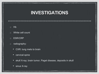 INVESTIGATIONS
Hb
White cell count
ESR/CRP
radiography:
• CXR: lung mets to brain
• cervical spine
• skull X-ray; brain tumor, Paget disease, deposits in skull
• sinus X-ray
 