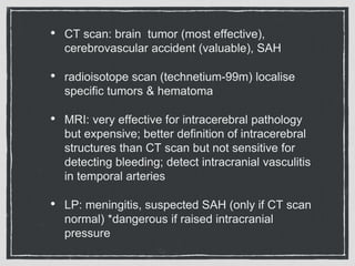 • CT scan: brain tumor (most effective),
cerebrovascular accident (valuable), SAH
• radioisotope scan (technetium-99m) localise
specific tumors & hematoma
• MRI: very effective for intracerebral pathology
but expensive; better definition of intracerebral
structures than CT scan but not sensitive for
detecting bleeding; detect intracranial vasculitis
in temporal arteries
• LP: meningitis, suspected SAH (only if CT scan
normal) *dangerous if raised intracranial
pressure
 