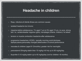 Headache in children
Resp. infections & febrile illness are common causes
isolated headache but chronic
migraine-before adolescence; 1% aged 7 yrs to 5% aged 15 yrs. no aura, strong
fam. hx, vertebrobasilar migraine (girls), hemiplegia (infants, children)-1st attack
tension or muscle contraction headache-after adolescence
progressive headaches->ICSOL, typically morning,vomit,dizziness,
diplopia,ataxia,personality changes,deterioration of school performance
neonates & children (aged 6-12months); greater risk for meningitis
paracetamol 20mg/kg statim then 15 mg/kg 4-6 hrly up to 90 mg/kg/day
ibuprofen 5-10 mg/kg statim up to 40 mg/kg/day (not for children <6 months)
 
