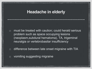 Headache in elderly
must be treated with caution; could herald serious
problem such as space occupying lesions
(neoplasm,subdural hematoma), TA, trigeminal
neuralgia or vertebrobasilar insufficiency
difference between late onset migraine with TIA
vomiting suggesting migraine
 