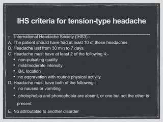 IHS criteria for tension-type headache
International Headache Society (IHS3):-
A. The patient should have had at least 10 of these headaches
B. Headache last from 30 min to 7 days
C. Headache must have at least 2 of the following 4:-
• non-pulsating quality
• mild/moderate intensity
• B/L location
• no aggravation with routine physical activity
D. Headache must have both of the following:-
• no nausea or vomiting
• photophobia and phonophobia are absent, or one but not the other is
present
E. No attributable to another disorder
 
