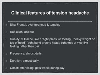 Clinical features of tension headache
Site: Frontal, over forehead & temples
Radiation: occiput
Quality: dull ache, like a ‘tight pressure feeling’, ‘heavy weight on
top of head’, ‘tight band around head’; tightness or vice-like
feeling rather than pain
Frequency: almost daily
Duration: almost daily
Onset: after rising, gets worse during day
 