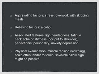 Aggravating factors: stress, overwork with skipping
meals
Relieving factors: alcohol
Associated features: lightheadedness, fatigue.
neck ache or stiffness (occiput to shoulder),
perfectionist personality, anxiety/depression
Physical examination: muscle tension (frowning),
scalp often tender to touch, ‘invisible pillow sign’
might be positive
 